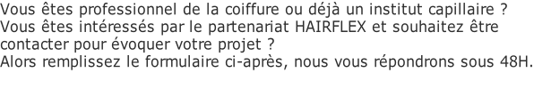 Vous êtes professionnel de la coiffure ou déjà un institut capillaire ? Vous êtes intéressés par le partenariat HAIRFLEX et souhaitez être  contacter pour évoquer votre projet ?  Alors remplissez le formulaire ci-après, nous vous répondrons sous 48H.